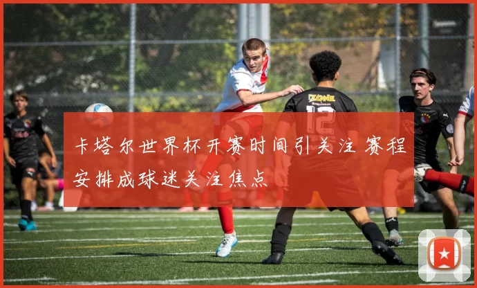 卡塔尔世界杯开赛时间引关注 赛程安排成球迷关注焦点