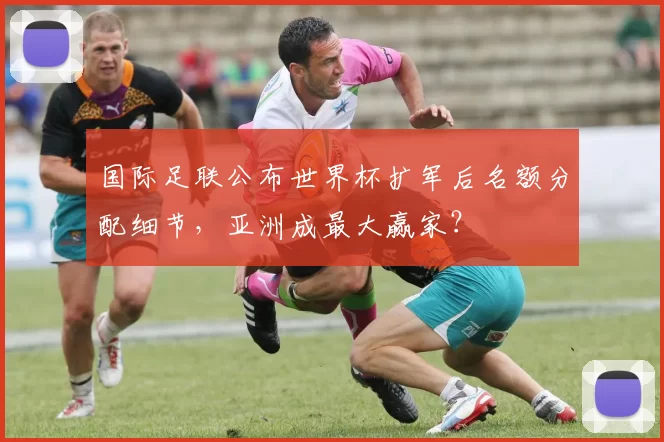 国际足联公布世界杯扩军后名额分配细节,亚洲成最大赢家?