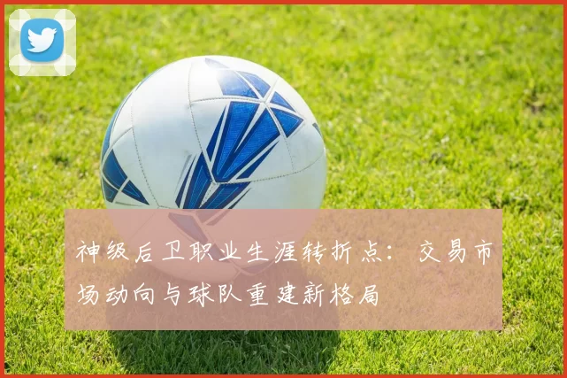 神级后卫职业生涯转折点：交易市场动向与球队重建新格局