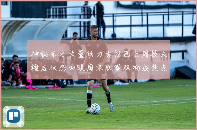 神秘东方力量助力吉拉西上周拔火罐后状态回暖周末联赛双响成焦点