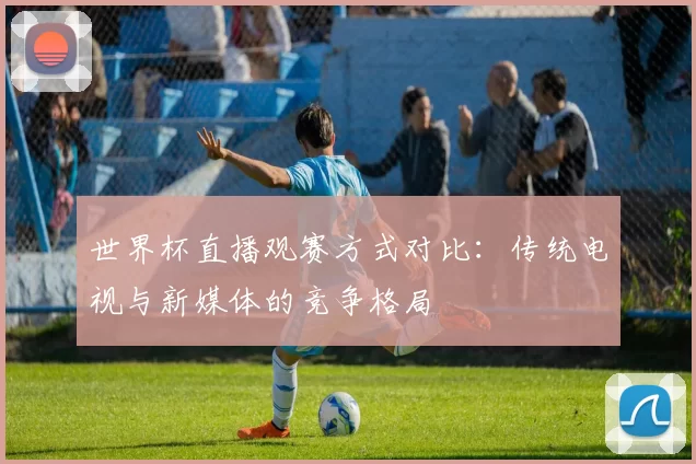 世界杯直播观赛方式对比：传统电视与新媒体的竞争格局