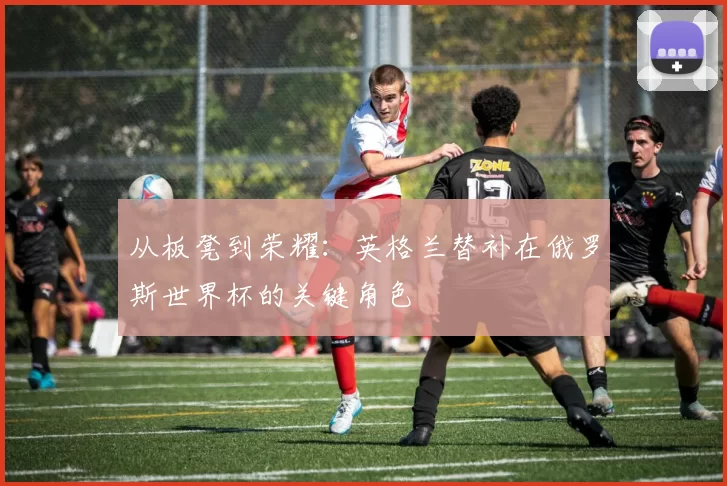 从板凳到荣耀:英格兰替补在俄罗斯世界杯的关键角色