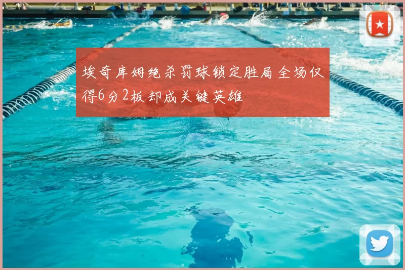 埃奇库姆绝杀罚球锁定胜局全场仅得6分2板却成关键英雄